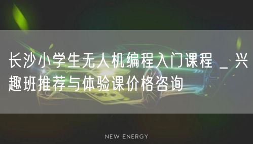 长沙小学生无人机编程入门课程 _ 兴趣班推荐与体验课价格咨询