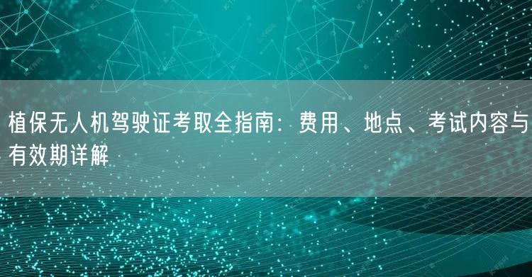 植保无人机驾驶证考取全指南：费用、地点、考试内容与有效期详解