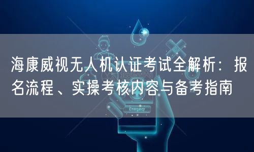 海康威视无人机认证考试全解析:报名流程、实操考核内容与备考指南