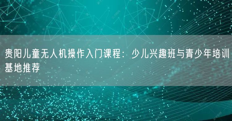 贵阳儿童无人机操作入门课程：少儿兴趣班与青少年培训基地推荐