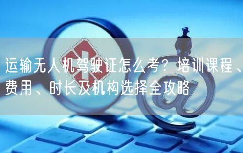 运输无人机驾驶证怎么考？培训课程、费用、时长及机构选择全攻略