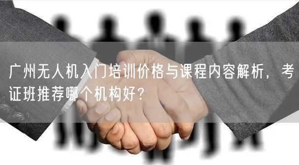 广州无人机入门培训价格与课程内容解析,考证班推荐哪个机构好?