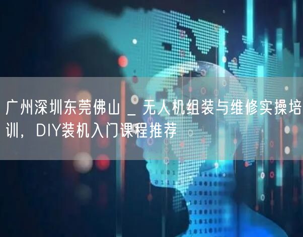 广州深圳东莞佛山 _ 无人机组装与维修实操培训,DIY装机入门课程推荐