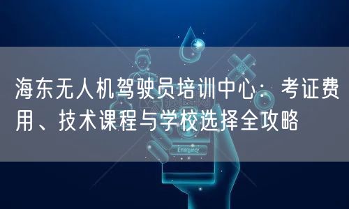 海东无人机驾驶员培训中心：考证费用、技术课程与学校选择全攻略
