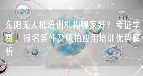 东阳无人机培训机构哪家好？考证学费、报名条件及航拍应用培训优势解析