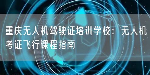 重庆无人机驾驶证培训学校：无人机考证飞行课程指南