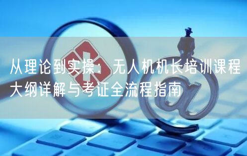从理论到实操：无人机机长培训课程大纲详解与考证全流程指南