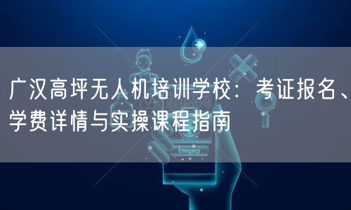广汉高坪无人机培训学校:考证报名、学费详情与实操课程指南