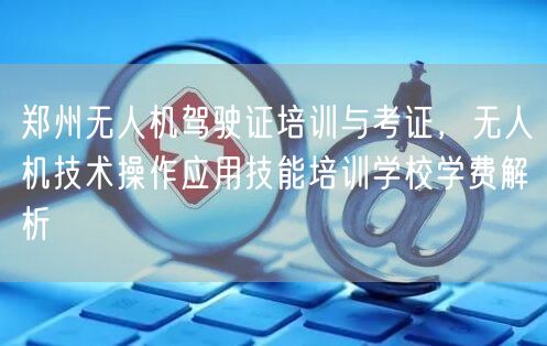 郑州无人机驾驶证培训与考证，无人机技术操作应用技能培训学校学费解析