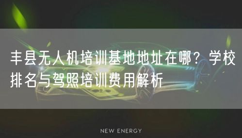丰县无人机培训基地地址在哪？学校排名与驾照培训费用解析