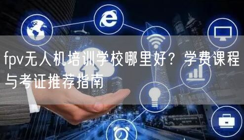 fpv无人机培训学校哪里好?学费课程与考证推荐指南 fpv无人机培训学校哪里好?学费课程与考证推荐指南