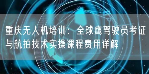 重庆无人机培训：全球鹰驾驶员考证与航拍技术实操课程费用详解