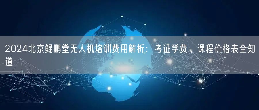 2024北京鲲鹏堂无人机培训费用解析：考证学费、课程价格表全知道