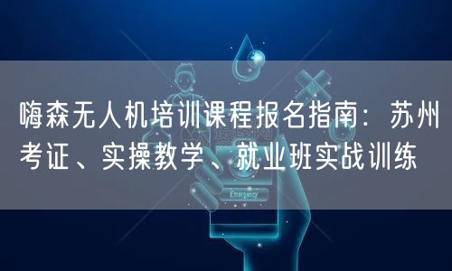 嗨森无人机培训课程报名指南：苏州考证、实操教学、就业班实战训练
