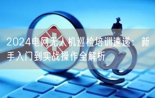 2024电网无人机巡检培训速递：新手入门到实战操作全解析