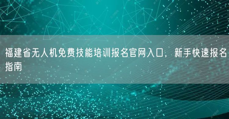 福建省无人机免费技能培训报名官网入口，新手快速报名指南