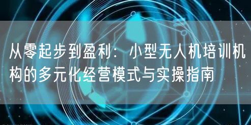 从零起步到盈利：小型无人机培训机构的多元化经营模式与实操指南