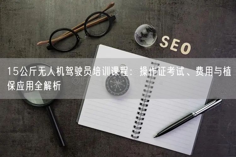 15公斤无人机驾驶员培训课程:操作证考试、费用与植保应用全解析 15公斤无人机驾驶员培训课程:操作证考试、费用与植保应用全解析