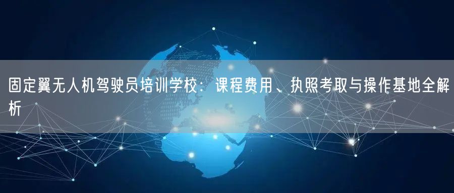 固定翼无人机驾驶员培训学校：课程费用、执照考取与操作基地全解析