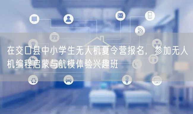 在交口县中小学生无人机夏令营报名，参加无人机编程启蒙与航模体验兴趣班