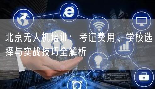 北京无人机培训:考证费用、学校选择与实战技巧全解析 北京无人机培训:考证费用、学校选择与实战技巧全解析