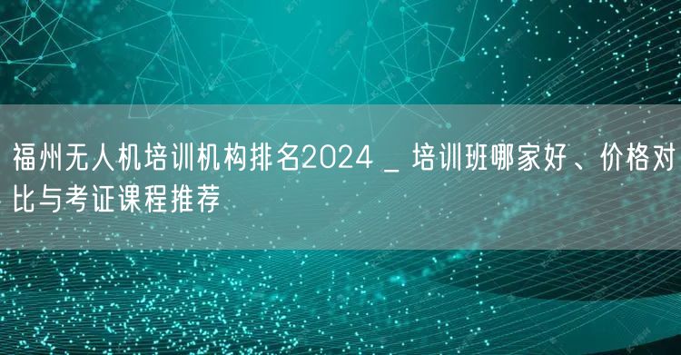 福州无人机培训机构排名2024 _ 培训班哪家好、价格对比与考证课程推荐