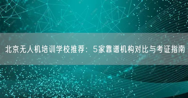 北京无人机培训学校推荐:5家靠谱机构对比与考证指南 北京无人机培训学校推荐:5家靠谱机构对比与考证指南