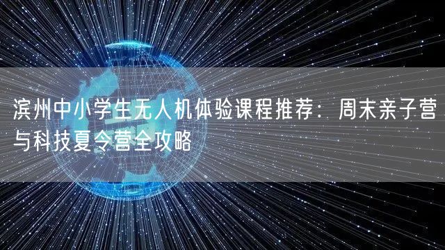 滨州中小学生无人机体验课程推荐：周末亲子营与科技夏令营全攻略