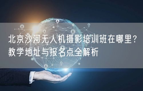 北京沙河无人机摄影培训班在哪里?教学地址与报名点全解析 北京沙河无人机摄影培训班在哪里?教学地址与报名点全解析