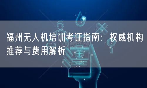 福州无人机培训考证指南：权威机构推荐与费用解析