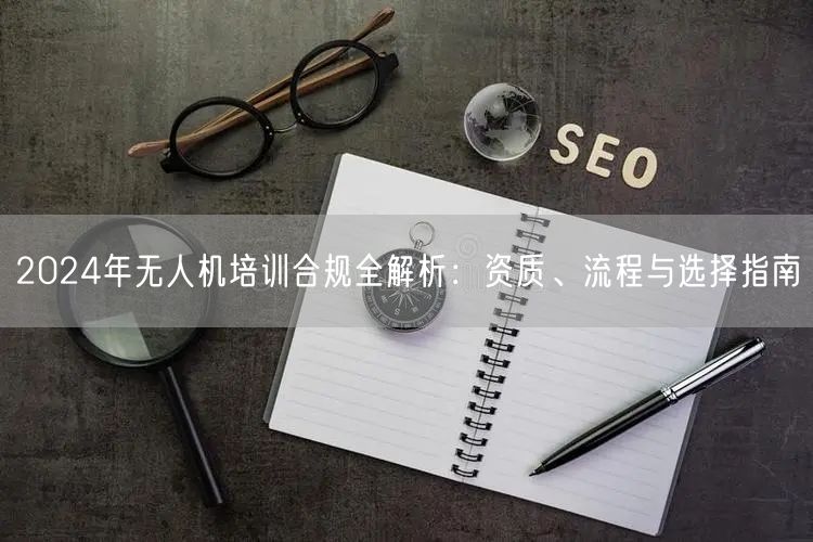 2024年无人机培训合规全解析：资质、流程与选择指南