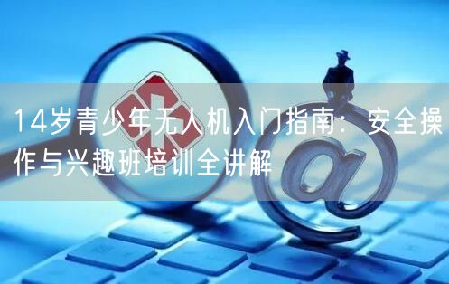 14岁青少年无人机入门指南:安全操作与兴趣班培训全讲解 14岁青少年无人机入门指南:安全操作与兴趣班培训全讲解