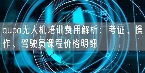 aupa无人机培训费用解析：考证、操作、驾驶员课程价格明细