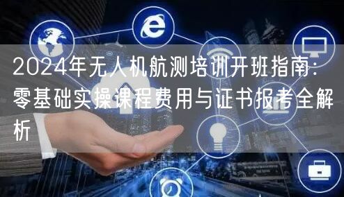 2024年无人机航测培训开班指南:零基础实操课程费用与证书报考全解析