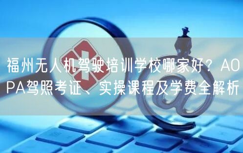 福州无人机驾驶培训学校哪家好？AOPA驾照考证、实操课程及学费全解析