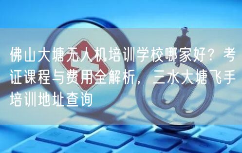 佛山大塘无人机培训学校哪家好?考证课程与费用全解析,三水大塘飞手培训地址查询