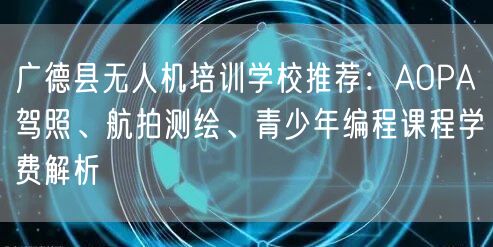 广德县无人机培训学校推荐：AOPA驾照、航拍测绘、青少年编程课程学费解析