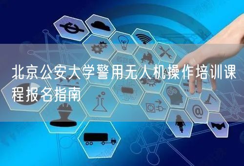 北京公安大学警用无人机操作培训课程报名指南