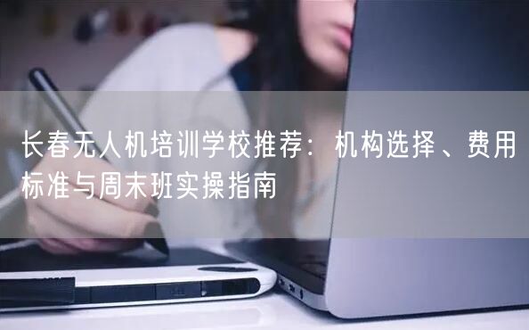 长春无人机培训学校推荐：机构选择、费用标准与周末班实操指南