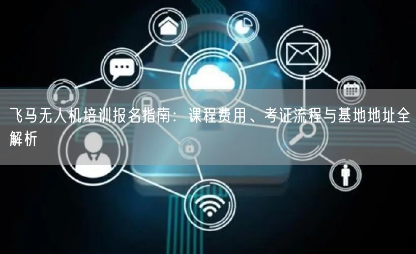 飞马无人机培训报名指南：课程费用、考证流程与基地地址全解析