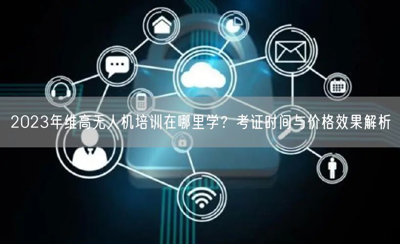 2023年维高无人机培训在哪里学?考证时间与价格效果解析 2023年维高无人机培训在哪里学?考证时间与价格效果解析