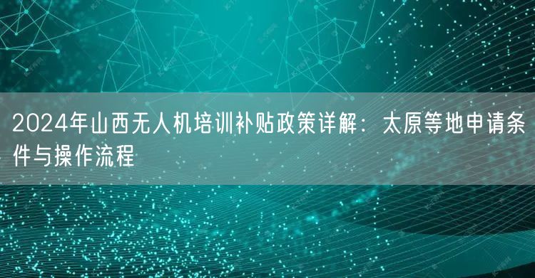 2024年山西无人机培训补贴政策详解:太原等地申请条件与操作流程 2024年山西无人机培训补贴政策详解:太原等地申请条件与操作流程
