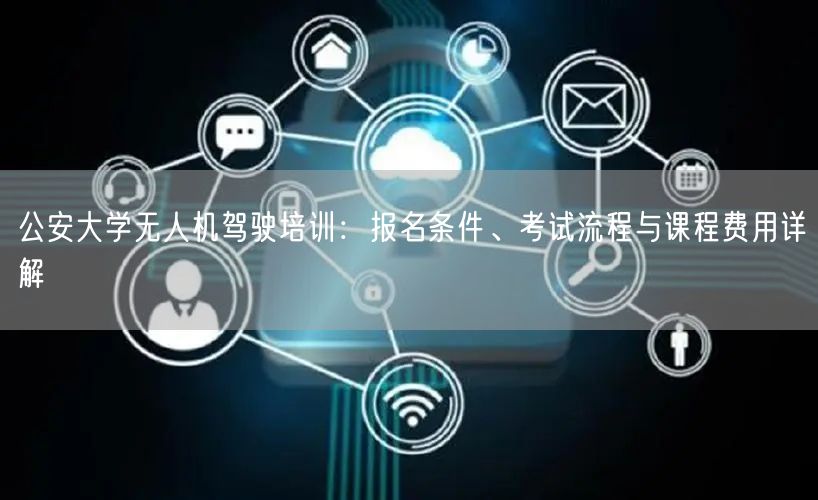 公安大学无人机驾驶培训：报名条件、考试流程与课程费用详解