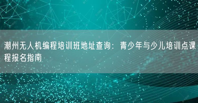 潮州无人机编程培训班地址查询:青少年与少儿培训点课程报名指南 潮州无人机编程培训班地址查询:青少年与少儿培训点课程报名指南