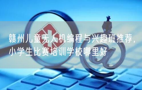 赣州儿童无人机编程与兴趣班推荐，小学生比赛培训学校哪里好