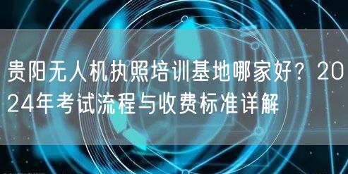 贵阳无人机执照培训基地哪家好?2024年考试流程与收费标准详解