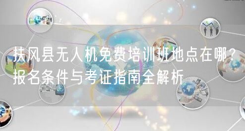 扶风县无人机免费培训班地点在哪?报名条件与考证指南全解析