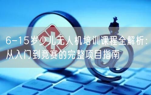 6-15岁少儿无人机培训课程全解析：从入门到竞赛的完整项目指南