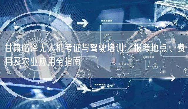 甘肃临泽无人机考证与驾驶培训:报考地点、费用及农业应用全指南