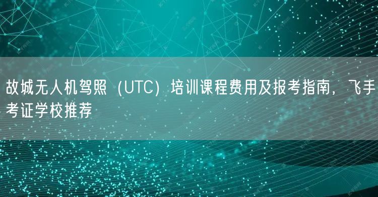 故城无人机驾照（UTC）培训课程费用及报考指南，飞手考证学校推荐